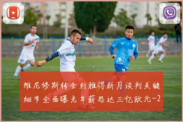 维尼修斯转会利雅得新月谈判关键细节全面曝光年薪恐达三亿欧元