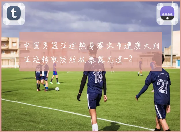 中国男篮亚运热身赛末节遭澳大利亚逆转联防短板暴露无遗