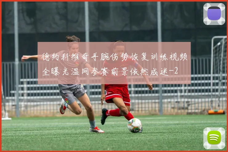 德约科维奇手腕伤势恢复训练视频全曝光温网参赛前景依然成迷