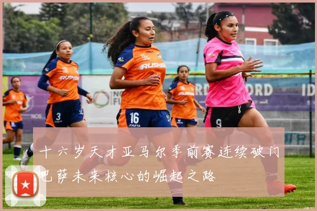 十六岁天才亚马尔季前赛连续破门巴萨未来核心的崛起之路