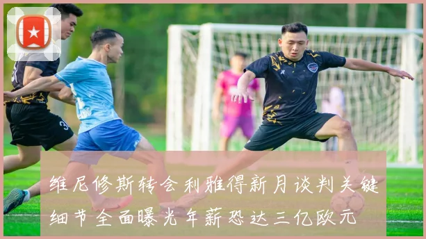 维尼修斯转会利雅得新月谈判关键细节全面曝光年薪恐达三亿欧元