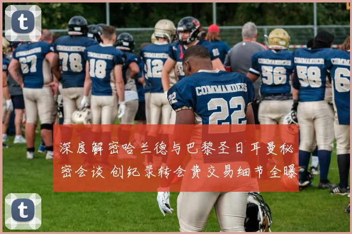 深度解密哈兰德与巴黎圣日耳曼秘密会谈 创纪录转会费交易细节全曝光