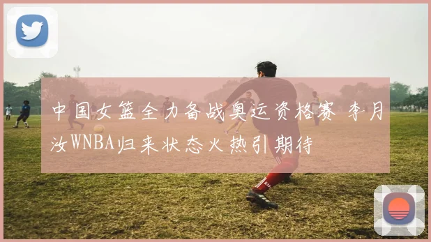 中国女篮全力备战奥运资格赛 李月汝WNBA归来状态火热引期待