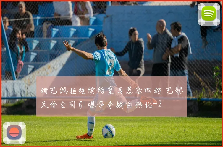 姆巴佩拒绝续约皇马悬念四起 巴黎天价合同引爆争夺战白热化