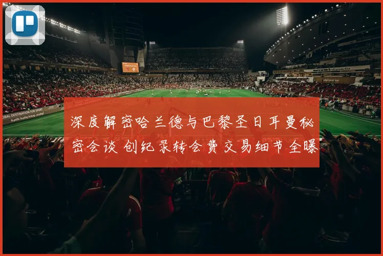 深度解密哈兰德与巴黎圣日耳曼秘密会谈 创纪录转会费交易细节全曝光