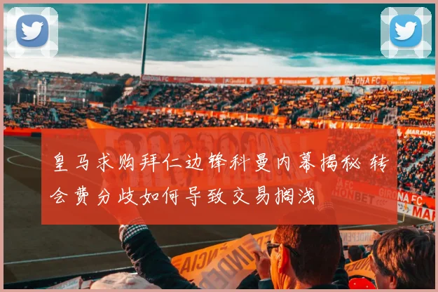 皇马求购拜仁边锋科曼内幕揭秘 转会费分歧如何导致交易搁浅
