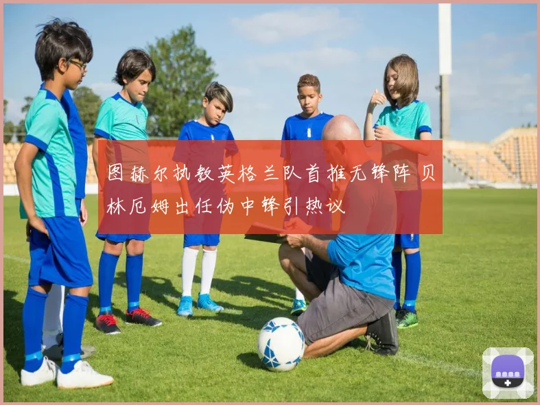 图赫尔执教英格兰队首推无锋阵 贝林厄姆出任伪中锋引热议