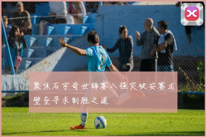 聚焦石宇奇世锦赛八强突破安赛龙壁垒寻求制胜之道