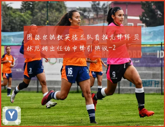 图赫尔执教英格兰队首推无锋阵 贝林厄姆出任伪中锋引热议