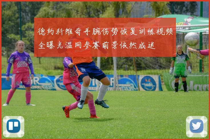 德约科维奇手腕伤势恢复训练视频全曝光温网参赛前景依然成迷