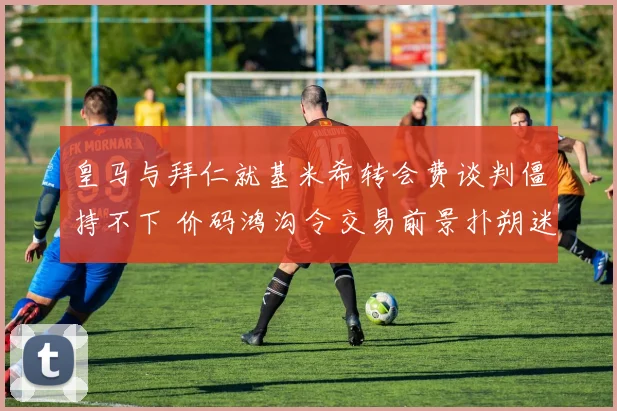皇马与拜仁就基米希转会费谈判僵持不下 价码鸿沟令交易前景扑朔迷离