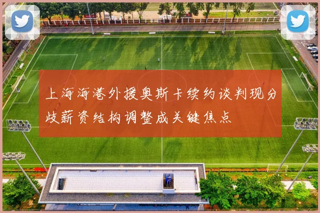上海海港外援奥斯卡续约谈判现分歧薪资结构调整成关键焦点