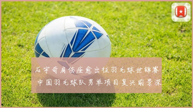 石宇奇肩伤痊愈出征羽毛球世锦赛 中国羽毛球队男单项目复兴前景深度解读