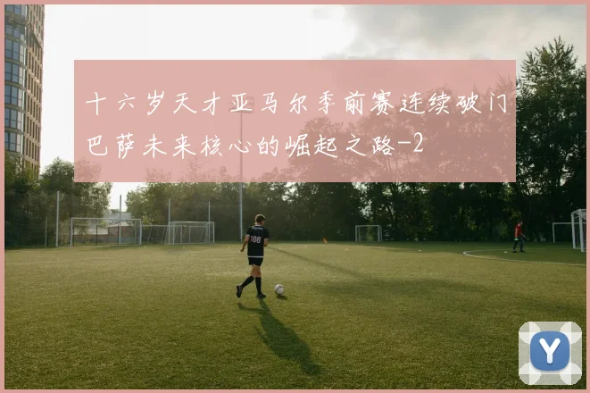 十六岁天才亚马尔季前赛连续破门巴萨未来核心的崛起之路