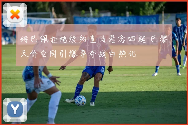 姆巴佩拒绝续约皇马悬念四起 巴黎天价合同引爆争夺战白热化
