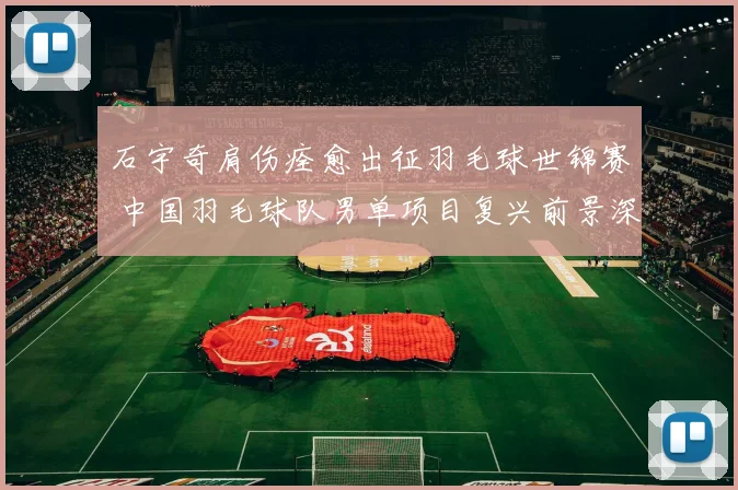 石宇奇肩伤痊愈出征羽毛球世锦赛 中国羽毛球队男单项目复兴前景深度解读