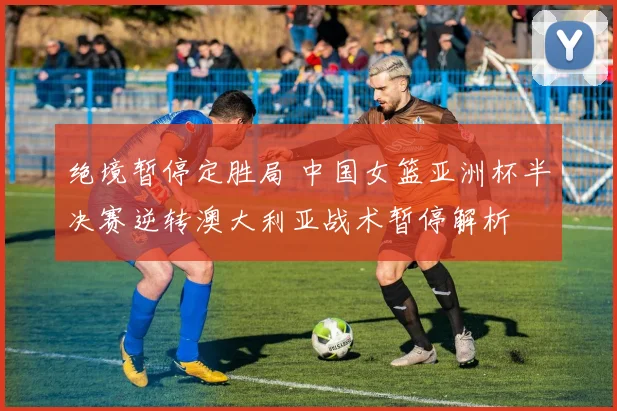绝境暂停定胜局 中国女篮亚洲杯半决赛逆转澳大利亚战术暂停解析