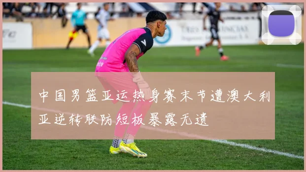 中国男篮亚运热身赛末节遭澳大利亚逆转联防短板暴露无遗