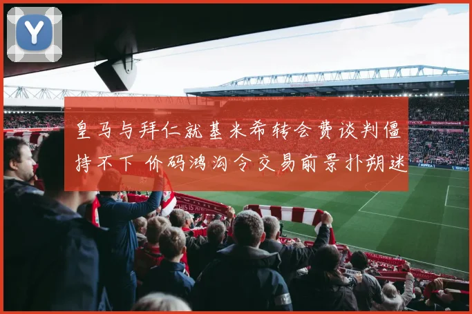 皇马与拜仁就基米希转会费谈判僵持不下 价码鸿沟令交易前景扑朔迷离