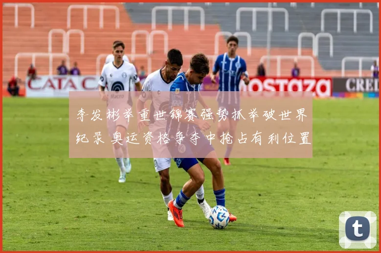 李发彬举重世锦赛强势抓举破世界纪录 奥运资格争夺中抢占有利位置