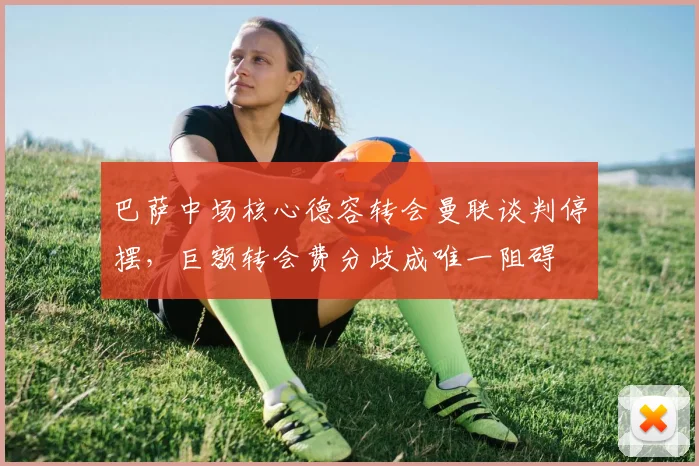 巴萨中场核心德容转会曼联谈判停摆，巨额转会费分歧成唯一阻碍