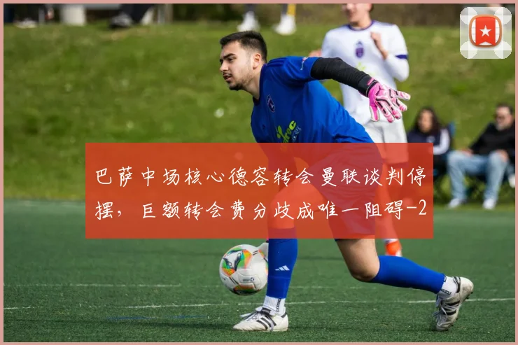 巴萨中场核心德容转会曼联谈判停摆,巨额转会费分歧成唯一阻碍