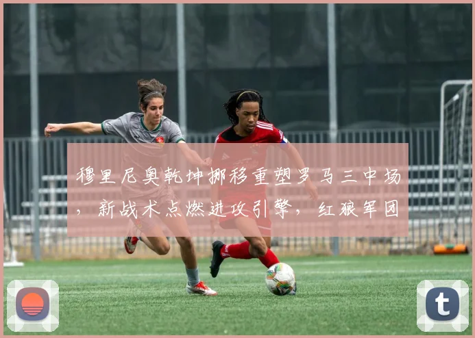 穆里尼奥乾坤挪移重塑罗马三中场，新战术点燃进攻引擎，红狼军团火力全开震撼意甲