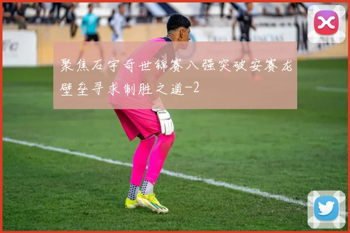 聚焦石宇奇世锦赛八强突破安赛龙壁垒寻求制胜之道