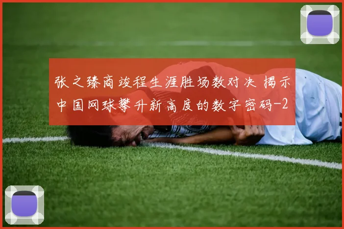 张之臻商竣程生涯胜场数对决 揭示中国网球攀升新高度的数字密码