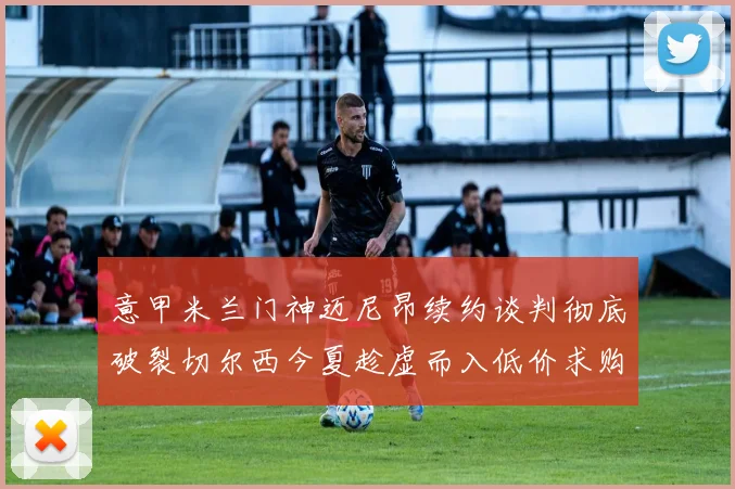 意甲米兰门神迈尼昂续约谈判彻底破裂切尔西今夏趁虚而入低价求购