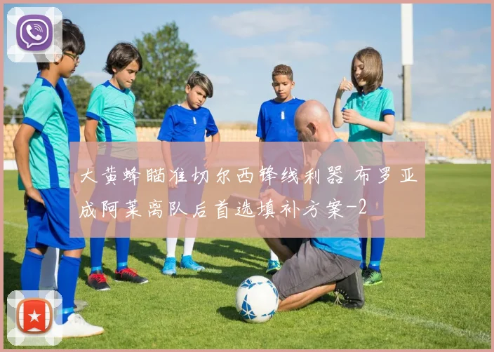 大黄蜂瞄准切尔西锋线利器 布罗亚成阿莱离队后首选填补方案
