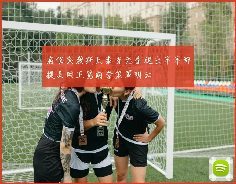肩伤突袭斯瓦泰克无奈退出辛辛那提美网卫冕前景笼罩阴云