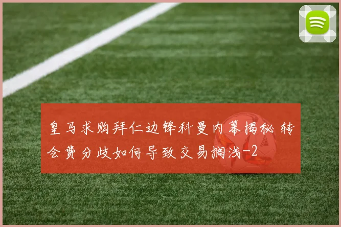 皇马求购拜仁边锋科曼内幕揭秘 转会费分歧如何导致交易搁浅